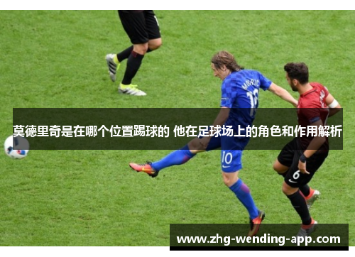 莫德里奇是在哪个位置踢球的 他在足球场上的角色和作用解析 莫德里奇是在哪个位置踢球的 他在足球场上的角色和作用解析