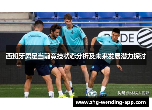 西班牙男足当前竞技状态分析及未来发展潜力探讨 西班牙男足当前竞技状态分析及未来发展潜力探讨