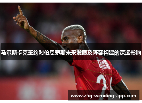 马尔斯卡克签约对伯恩茅斯未来发展及阵容构建的深远影响