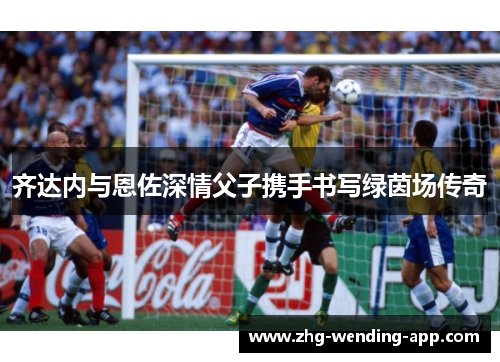 齐达内与恩佐深情父子携手书写绿茵场传奇 齐达内与恩佐深情父子携手书写绿茵场传奇