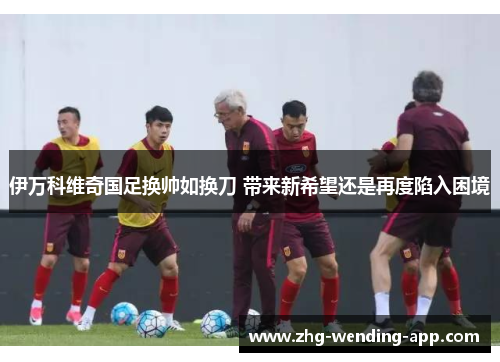 伊万科维奇国足换帅如换刀 带来新希望还是再度陷入困境